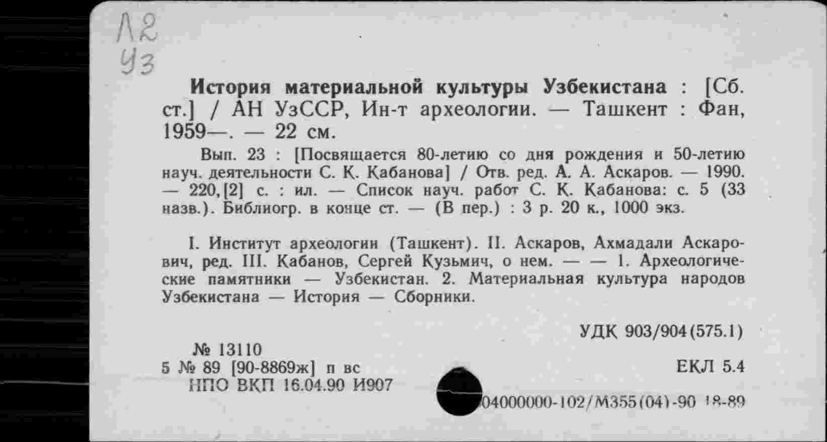 ﻿Л£
Уз
История материальной культуры Узбекистана : [Сб. ст.] / АН УзССР, Ин-т археологии. — Ташкент : Фан, 1959—. — 22 см.
Вып. 23 : [Посвящается 80-летию со дня рождения и 50-летию науч, деятельности С. К. Кабанова] / Отв. ред. А. А. Аскаров. — 1990. — 220, [2] с. : ил. — Список науч, работ С. К. Кабанова: с. 5 (33 назв.). Библиогр. в конце ст. — (В пер.) : 3 р. 20 к., 1000 экз.
I. Институт археологии (Ташкент). II. Аскаров, Ахмадали Аскарович, ред. III. Кабанов, Сергей Кузьмич, о нем.--1. Археологиче-
ские памятники — Узбекистан. 2. Материальная культура народов Узбекистана — История — Сборники.
УДК 903/904(575.1)
№ 13110
5 № 89 [90-8869ж] п вс НПО ВКП 16.04.90 И907
__	ЕКЛ 5.4
^^04000000-102/М355(04) -90 18-8,9